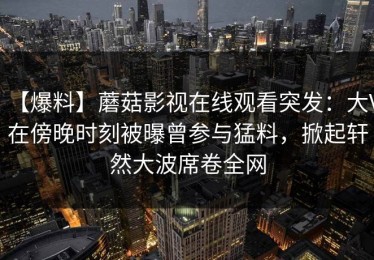 【爆料】蘑菇影视在线观看突发：大V在傍晚时刻被曝曾参与猛料，掀起轩然大波席卷全网