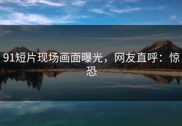 91短片现场画面曝光，网友直呼：惊恐