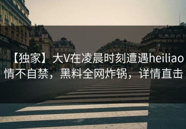 【独家】大V在凌晨时刻遭遇heiliao 情不自禁，黑料全网炸锅，详情直击