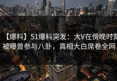 【爆料】51爆料突发：大V在傍晚时刻被曝曾参与八卦，真相大白席卷全网