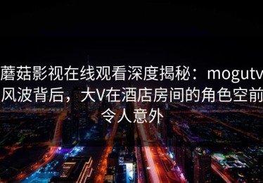 蘑菇影视在线观看深度揭秘：mogutv风波背后，大V在酒店房间的角色空前令人意外