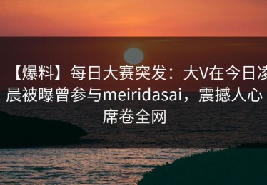 【爆料】每日大赛突发：大V在今日凌晨被曝曾参与meiridasai，震撼人心席卷全网