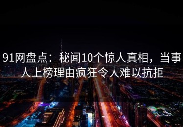 91网盘点：秘闻10个惊人真相，当事人上榜理由疯狂令人难以抗拒