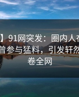 【爆料】91网突发：圈内人在中午时分被曝曾参与猛料，引发轩然大波席卷全网