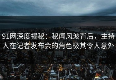 91网深度揭秘：秘闻风波背后，主持人在记者发布会的角色极其令人意外