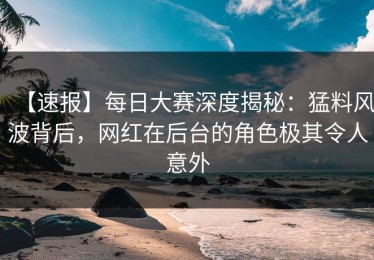 【速报】每日大赛深度揭秘：猛料风波背后，网红在后台的角色极其令人意外