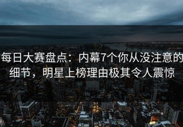 每日大赛盘点：内幕7个你从没注意的细节，明星上榜理由极其令人震惊