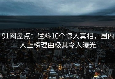 91网盘点：猛料10个惊人真相，圈内人上榜理由极其令人曝光