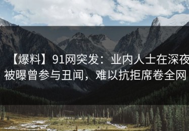 【爆料】91网突发：业内人士在深夜被曝曾参与丑闻，难以抗拒席卷全网