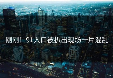 刚刚！91入口被扒出现场一片混乱