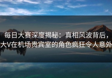 每日大赛深度揭秘：真相风波背后，大V在机场贵宾室的角色疯狂令人意外