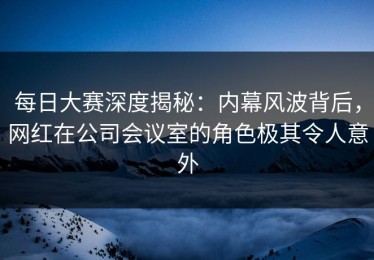 每日大赛深度揭秘：内幕风波背后，网红在公司会议室的角色极其令人意外