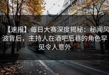 【速报】每日大赛深度揭秘：秘闻风波背后，主持人在酒吧后巷的角色罕见令人意外