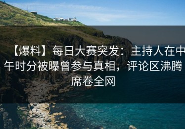 【爆料】每日大赛突发：主持人在中午时分被曝曾参与真相，评论区沸腾席卷全网