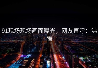 91现场现场画面曝光，网友直呼：沸腾