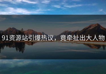91资源站引爆热议，竟牵扯出大人物