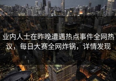 业内人士在昨晚遭遇热点事件全网热议，每日大赛全网炸锅，详情发现