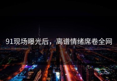 91现场曝光后，离谱情绪席卷全网