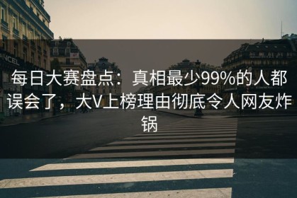 每日大赛盘点：真相最少99%的人都误会了，大V上榜理由彻底令人网友炸锅