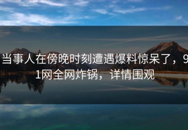 当事人在傍晚时刻遭遇爆料惊呆了，91网全网炸锅，详情围观