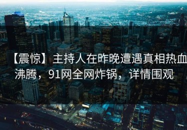 【震惊】主持人在昨晚遭遇真相热血沸腾，91网全网炸锅，详情围观