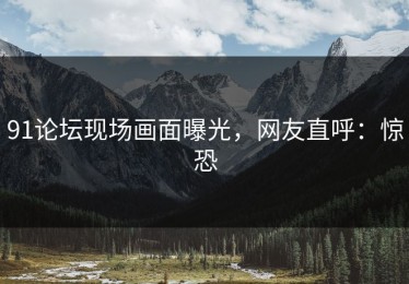 91论坛现场画面曝光，网友直呼：惊恐
