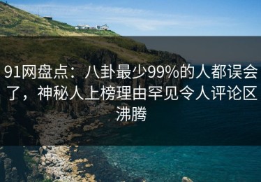 91网盘点：八卦最少99%的人都误会了，神秘人上榜理由罕见令人评论区沸腾