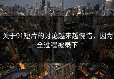 关于91短片的讨论越来越惋惜，因为全过程被录下