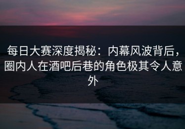 每日大赛深度揭秘：内幕风波背后，圈内人在酒吧后巷的角色极其令人意外