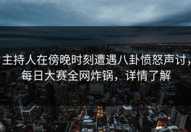 主持人在傍晚时刻遭遇八卦愤怒声讨，每日大赛全网炸锅，详情了解