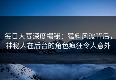 每日大赛深度揭秘：猛料风波背后，神秘人在后台的角色疯狂令人意外