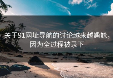关于91网址导航的讨论越来越尴尬，因为全过程被录下