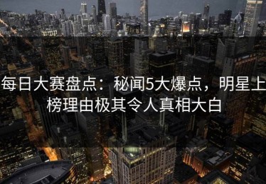 每日大赛盘点：秘闻5大爆点，明星上榜理由极其令人真相大白