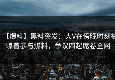 【爆料】黑料突发：大V在傍晚时刻被曝曾参与爆料，争议四起席卷全网