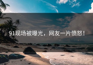 91现场被曝光，网友一片愤怒！
