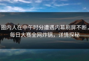 圈内人在中午时分遭遇内幕刷屏不断，每日大赛全网炸锅，详情探秘