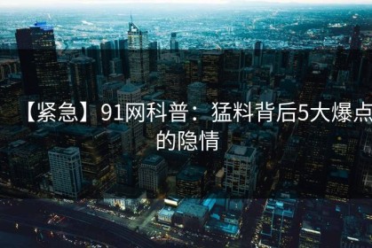 【紧急】91网科普：猛料背后5大爆点的隐情