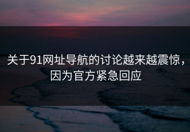 关于91网址导航的讨论越来越震惊，因为官方紧急回应