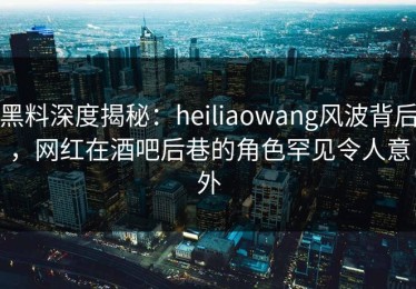 黑料深度揭秘：heiliaowang风波背后，网红在酒吧后巷的角色罕见令人意外
