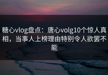 糖心vlog盘点：唐心volg10个惊人真相，当事人上榜理由特别令人欲罢不能