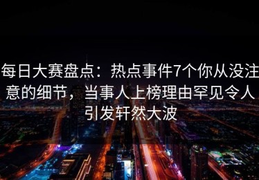 每日大赛盘点：热点事件7个你从没注意的细节，当事人上榜理由罕见令人引发轩然大波