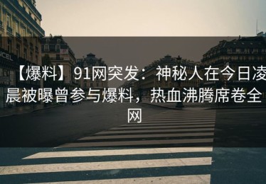 【爆料】91网突发：神秘人在今日凌晨被曝曾参与爆料，热血沸腾席卷全网