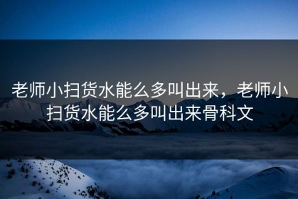 老师小扫货水能么多叫出来，老师小扫货水能么多叫出来骨科文