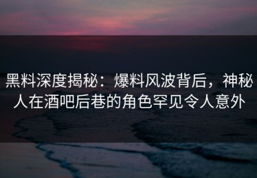 黑料深度揭秘：爆料风波背后，神秘人在酒吧后巷的角色罕见令人意外