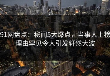 91网盘点：秘闻5大爆点，当事人上榜理由罕见令人引发轩然大波