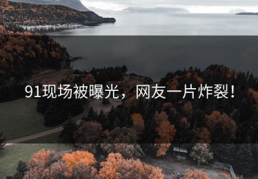 91现场被曝光，网友一片炸裂！
