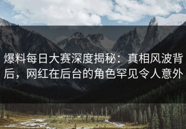 爆料每日大赛深度揭秘：真相风波背后，网红在后台的角色罕见令人意外