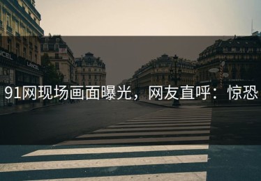 91网现场画面曝光，网友直呼：惊恐