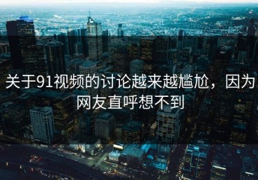 关于91视频的讨论越来越尴尬，因为网友直呼想不到