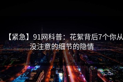 【紧急】91网科普：花絮背后7个你从没注意的细节的隐情